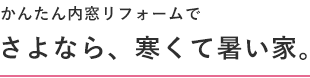 かんたん内窓リフォームでさよなら、寒くて暑い家。